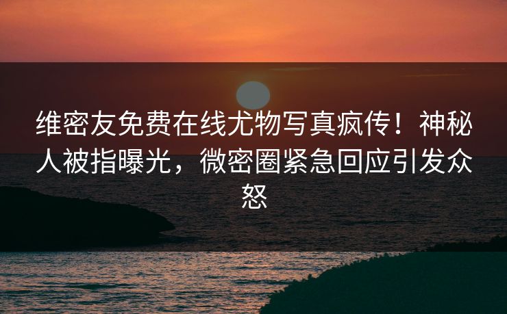 维密友免费在线尤物写真疯传！神秘人被指曝光，微密圈紧急回应引发众怒