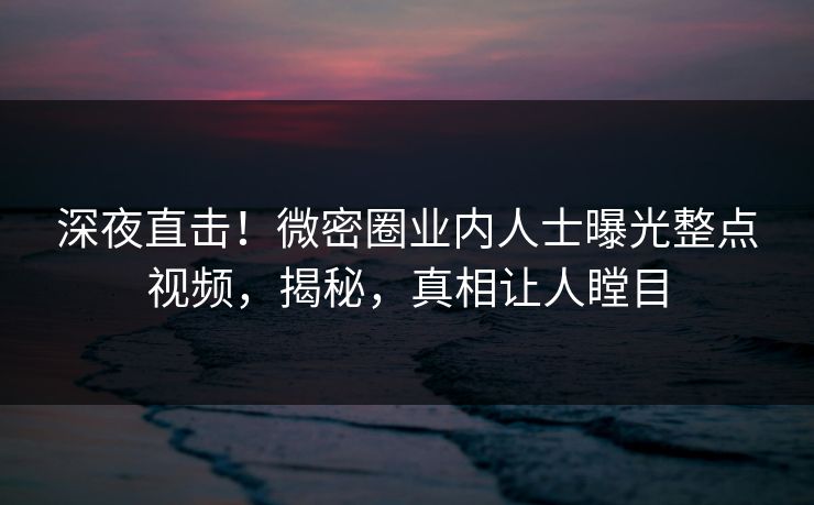 深夜直击！微密圈业内人士曝光整点视频，揭秘，真相让人瞠目