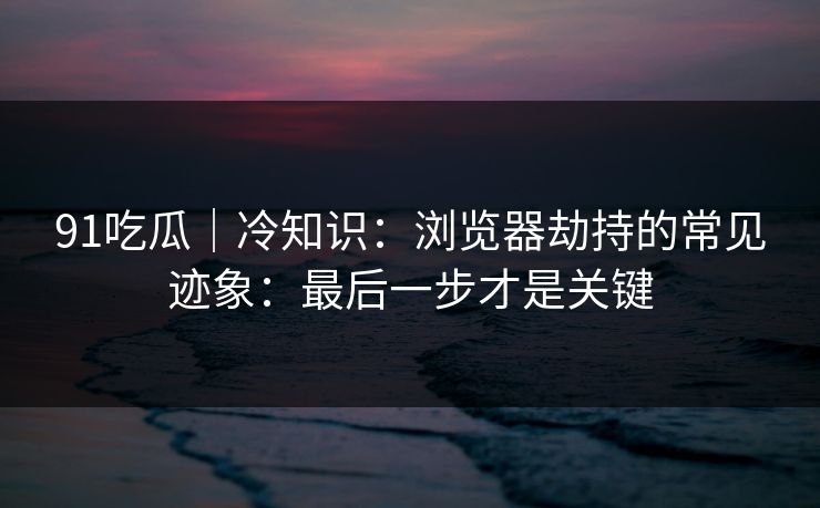 91吃瓜｜冷知识：浏览器劫持的常见迹象：最后一步才是关键
