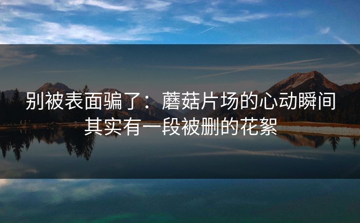 别被表面骗了：蘑菇片场的心动瞬间其实有一段被删的花絮